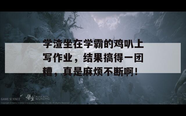 學(xué)渣坐在學(xué)霸的雞叭上寫作業(yè)，結(jié)果搞得一團(tuán)糟，真是麻煩不斷啊！