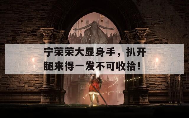 寧榮榮大顯身手，扒開(kāi)腿來(lái)得一發(fā)不可收拾！
