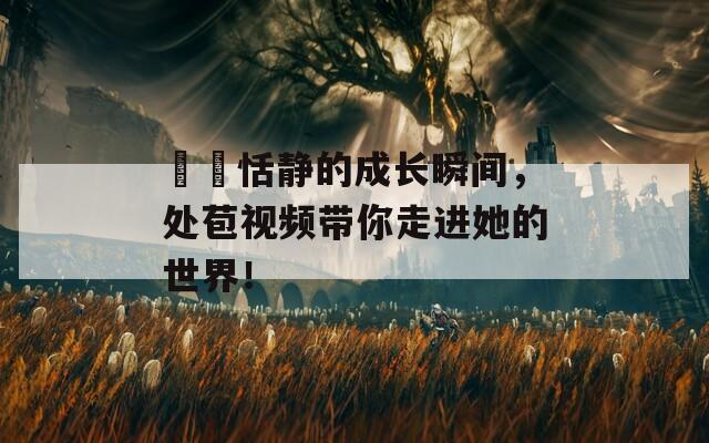 妺妺恬靜的成長(zhǎng)瞬間，處苞視頻帶你走進(jìn)她的世界！