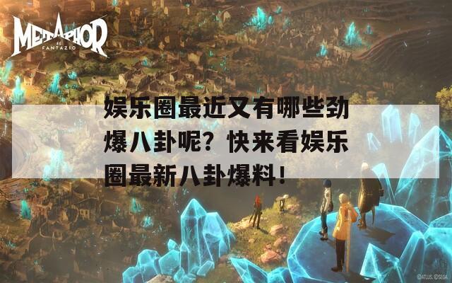 娛樂圈最近又有哪些勁爆八卦呢？快來看娛樂圈最新八卦爆料！