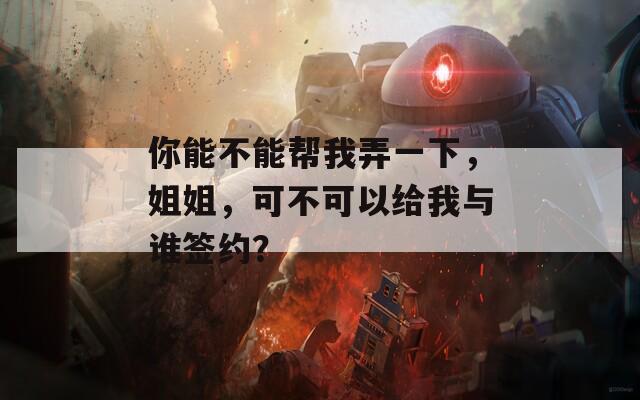 你能不能幫我弄一下，姐姐，可不可以給我與誰簽約？