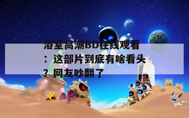 浴室高潮BD在線觀看：這部片到底有啥看頭？網友吵翻了