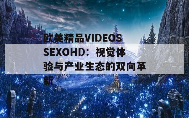 歐美精品VIDEOSSEXOHD：視覺體驗與產(chǎn)業(yè)生態(tài)的雙向革新