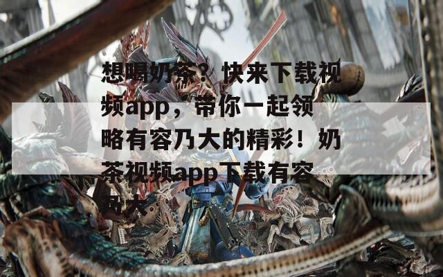 想喝奶茶？快來下載視頻app，帶你一起領(lǐng)略有容乃大的精彩！奶茶視頻app下載有容乃大