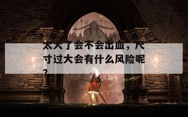 太大了會(huì)不會(huì)出血，尺寸過大會(huì)有什么風(fēng)險(xiǎn)呢？