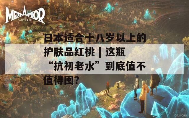 日本適合十八歲以上的護(hù)膚品紅桃 | 這瓶“抗初老水”到底值不值得囤？