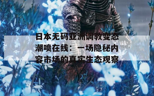日本無碼亞洲調(diào)教變態(tài)潮噴在線：一場隱秘內(nèi)容市場的真實(shí)生態(tài)觀察