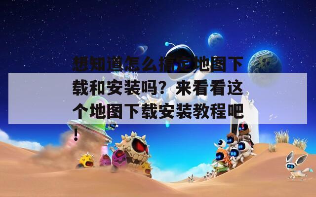 想知道怎么搞定地圖下載和安裝嗎？來看看這個地圖下載安裝教程吧！