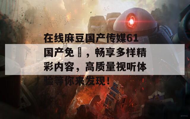 在線麻豆國產(chǎn)傳媒61國產(chǎn)免費(fèi)，暢享多樣精彩內(nèi)容，高質(zhì)量視聽體驗(yàn)等你來發(fā)現(xiàn)！