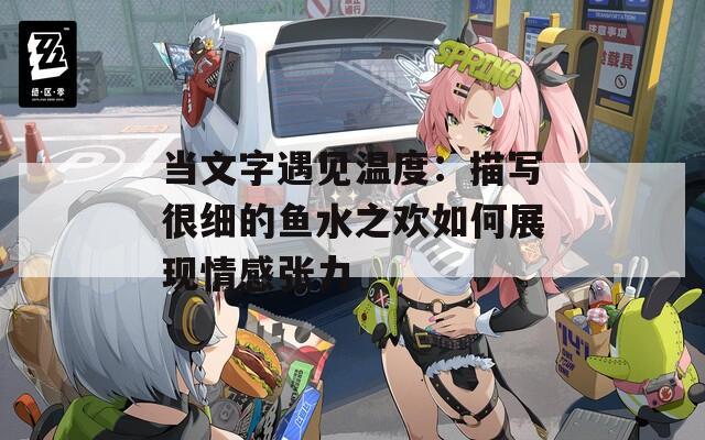 當(dāng)文字遇見(jiàn)溫度：描寫很細(xì)的魚水之歡如何展現(xiàn)情感張力