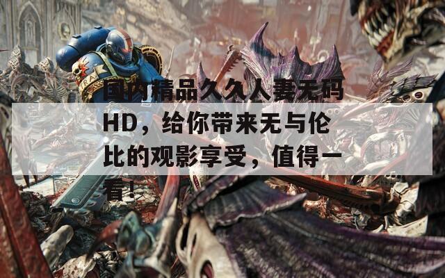 國內(nèi)精品久久人妻無碼HD，給你帶來無與倫比的觀影享受，值得一看！