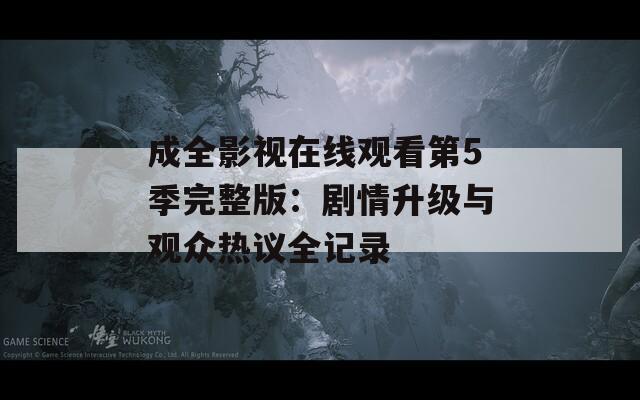 成全影視在線觀看第5季完整版：劇情升級(jí)與觀眾熱議全記錄