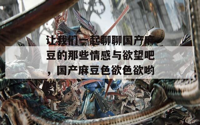 讓我們一起聊聊國產(chǎn)麻豆的那些情感與欲望吧，國產(chǎn)麻豆色欲色欲喲喲