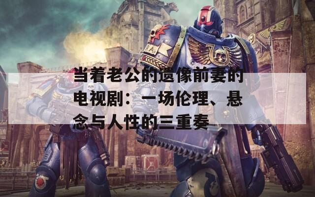 當(dāng)著老公的遺像前妻的電視劇：一場倫理、懸念與人性的三重奏