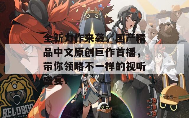 全新力作來襲，國產(chǎn)精品中文原創(chuàng)巨作首播，帶你領(lǐng)略不一樣的視聽盛宴！