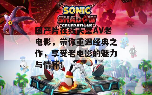 國(guó)產(chǎn)片在線天堂AV老電影，帶你重溫經(jīng)典之作，享受老電影的魅力與情懷！