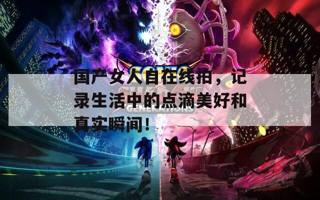 國產(chǎn)女人自在線拍，記錄生活中的點(diǎn)滴美好和真實(shí)瞬間！