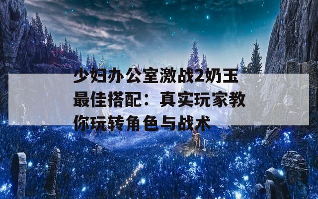 少婦辦公室激戰(zhàn)2奶玉最佳搭配：真實玩家教你玩轉(zhuǎn)角色與戰(zhàn)術(shù)