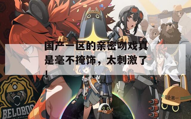 國(guó)產(chǎn)一區(qū)的親密吻戲真是毫不掩飾，太刺激了！