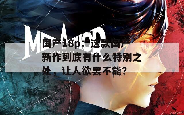 國產(chǎn)18p：這款國產(chǎn)新作到底有什么特別之處，讓人欲罷不能？