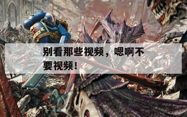 別看那些視頻，嗯啊不要視頻！