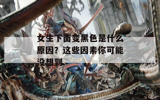 女生下面變黑色是什么原因？這些因素你可能沒想到