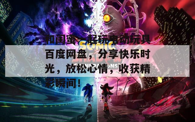 和閨蜜一起玩電動(dòng)玩具百度網(wǎng)盤(pán)，分享快樂(lè)時(shí)光，放松心情，收獲精彩瞬間！