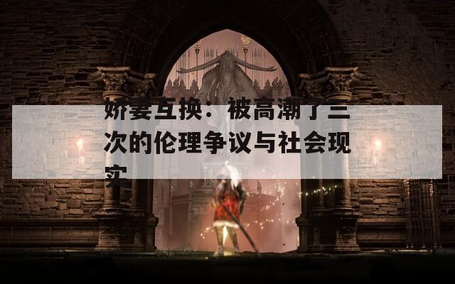 嬌妻互換：被高潮了三次的倫理爭議與社會現(xiàn)實