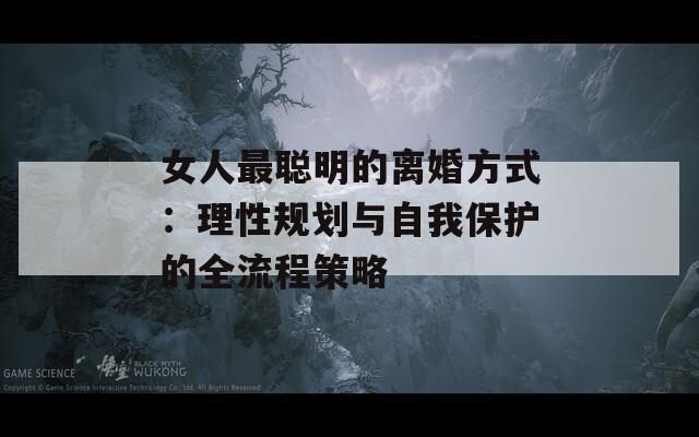 女人最聰明的離婚方式：理性規(guī)劃與自我保護的全流程策略