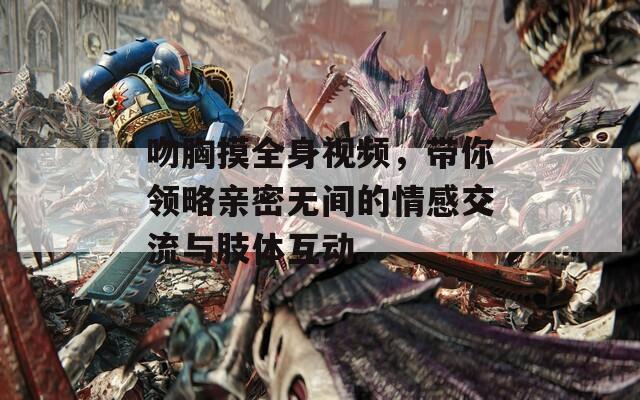 吻胸摸全身視頻，帶你領(lǐng)略親密無間的情感交流與肢體互動(dòng)。