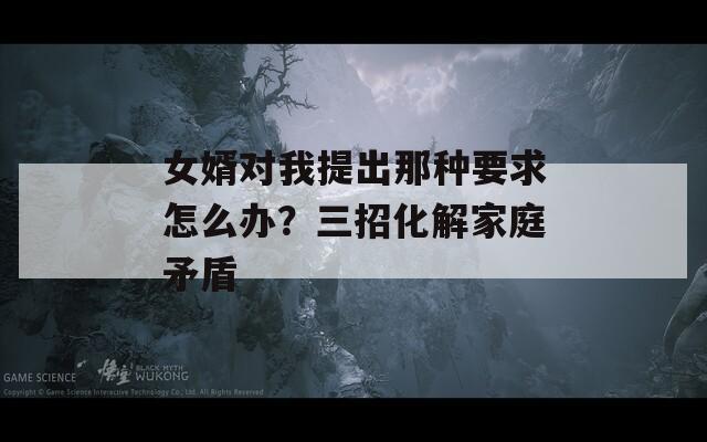 女婿對(duì)我提出那種要求怎么辦？三招化解家庭矛盾