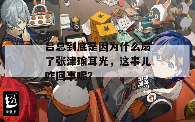 呂總到底是因?yàn)槭裁瓷攘藦埥蜩ざ猓@事兒咋回事呢？