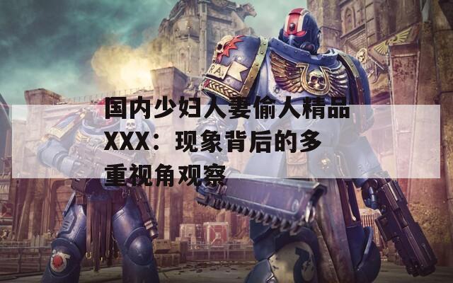 國內(nèi)少婦人妻偷人精品XXX：現(xiàn)象背后的多重視角觀察