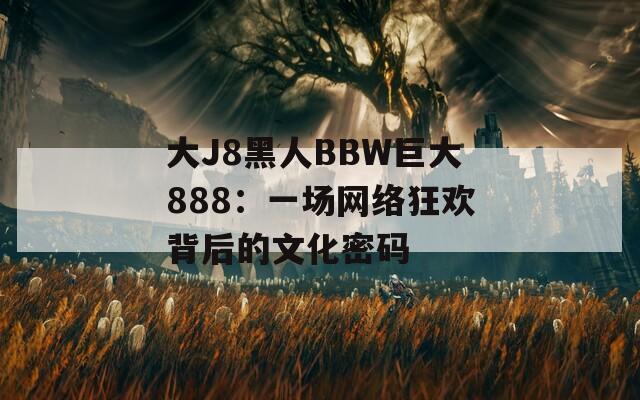 大J8黑人BBW巨大888：一場(chǎng)網(wǎng)絡(luò)狂歡背后的文化密碼
