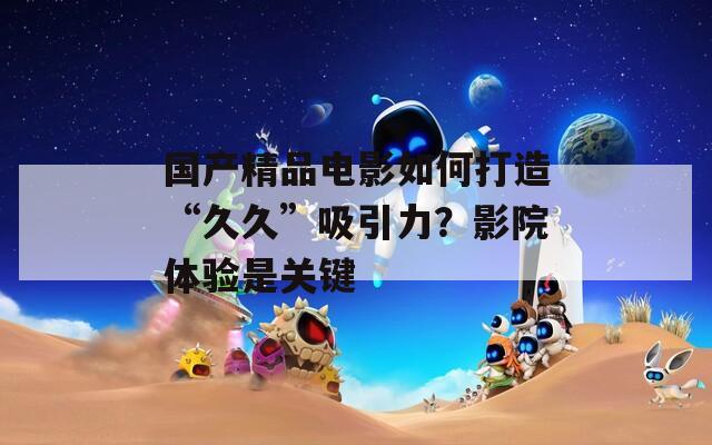 國產(chǎn)精品電影如何打造“久久”吸引力？影院體驗(yàn)是關(guān)鍵