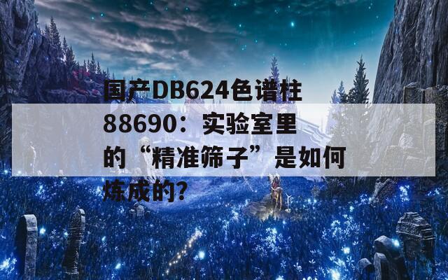 國產(chǎn)DB624色譜柱88690：實驗室里的“精準篩子”是如何煉成的？