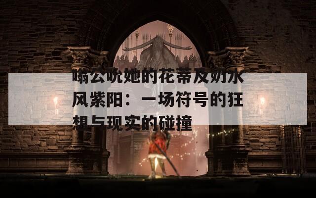 嗡公吮她的花蒂及奶水風(fēng)紫陽(yáng)：一場(chǎng)符號(hào)的狂想與現(xiàn)實(shí)的碰撞