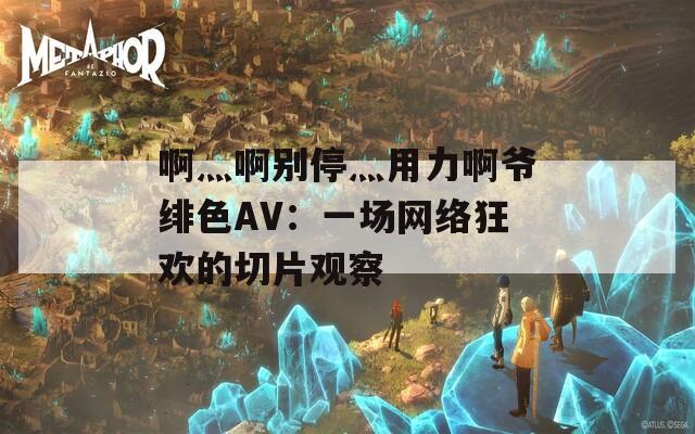 啊灬啊別停灬用力啊爺緋色AV：一場網(wǎng)絡(luò)狂歡的切片觀察
