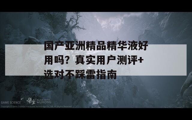 國產(chǎn)亞洲精品精華液好用嗎？真實用戶測評+選對不踩雷指南