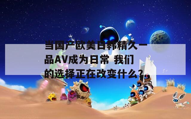 當(dāng)國(guó)產(chǎn)歐美日韓精久一品AV成為日常 我們的選擇正在改變什么？
