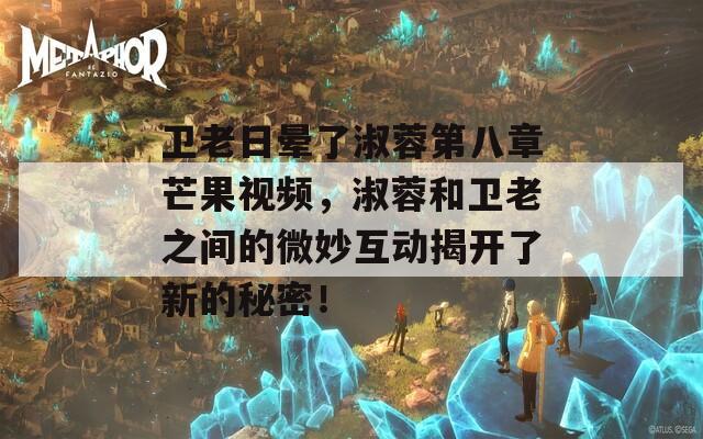 衛(wèi)老日暈了淑蓉第八章芒果視頻，淑蓉和衛(wèi)老之間的微妙互動(dòng)揭開了新的秘密！