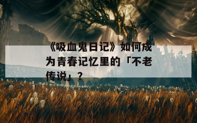 《吸血鬼日記》如何成為青春記憶里的「不老傳說」？
