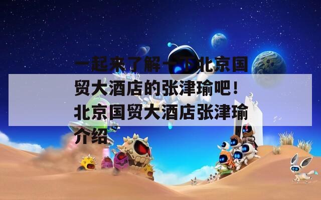 一起來了解一下北京國貿(mào)大酒店的張津瑜吧！北京國貿(mào)大酒店張津瑜介紹