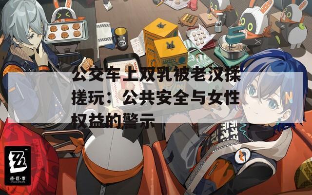 公交車(chē)上雙乳被老漢揉搓玩：公共安全與女性權(quán)益的警示