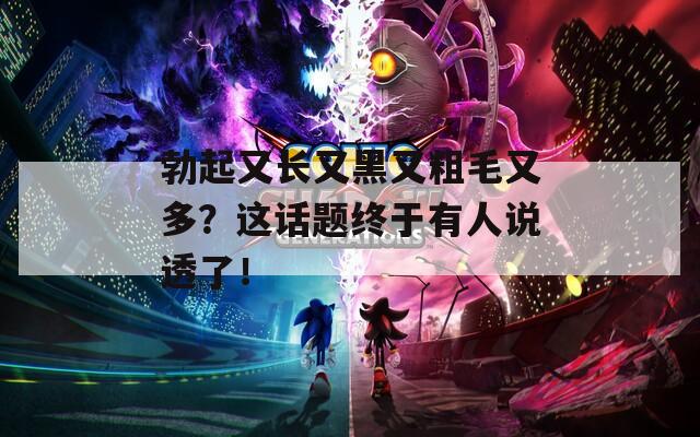 勃起又長又黑又粗毛又多？這話題終于有人說透了！