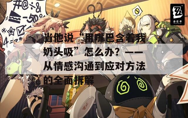 當(dāng)他說(shuō)“用嘴巴含著我奶頭吸”怎么辦？——從情感溝通到應(yīng)對(duì)方法的全面拆解