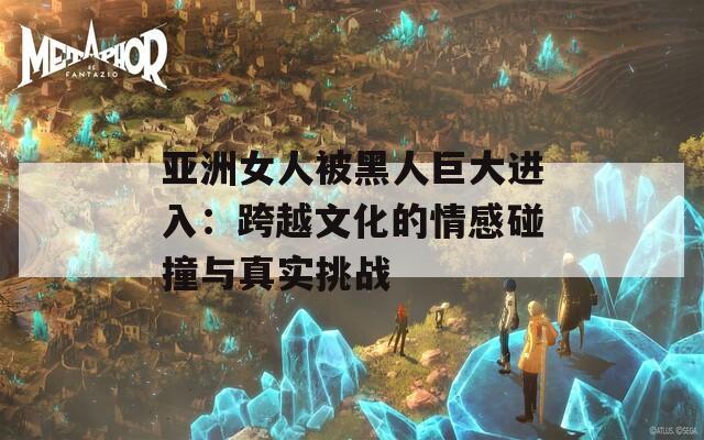 亞洲女人被黑人巨大進入：跨越文化的情感碰撞與真實挑戰(zhàn)