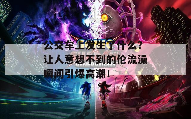 公交車上發(fā)生了什么？讓人意想不到的倫流澡瞬間引爆高潮！