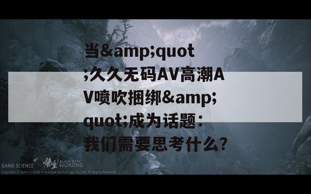 當(dāng)&quot;久久無碼AV高潮AV噴吹捆綁&quot;成為話題：我們需要思考什么？