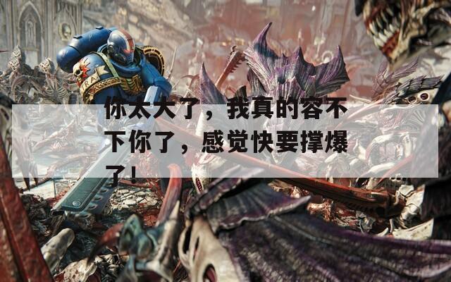 你太大了，我真的容不下你了，感覺快要撐爆了！